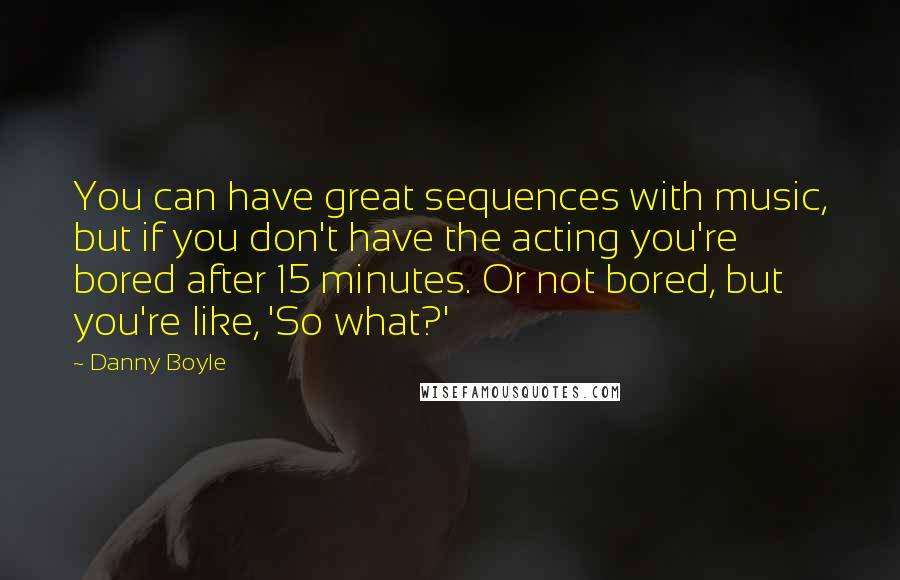 Danny Boyle Quotes: You can have great sequences with music, but if you don't have the acting you're bored after 15 minutes. Or not bored, but you're like, 'So what?'