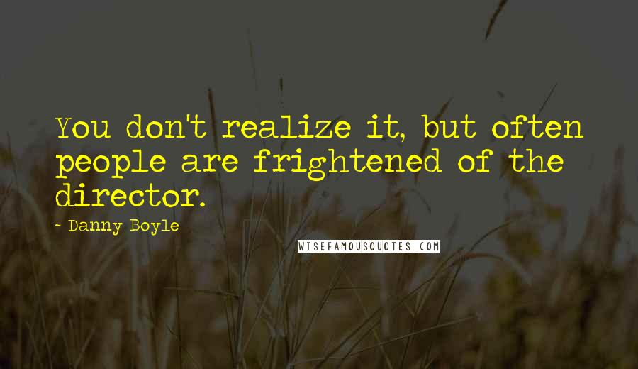 Danny Boyle Quotes: You don't realize it, but often people are frightened of the director.