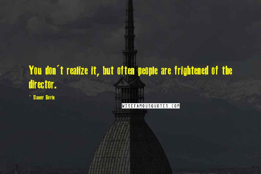 Danny Boyle Quotes: You don't realize it, but often people are frightened of the director.