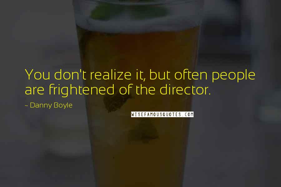 Danny Boyle Quotes: You don't realize it, but often people are frightened of the director.