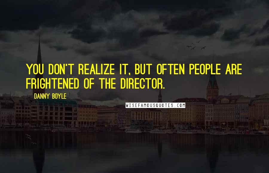 Danny Boyle Quotes: You don't realize it, but often people are frightened of the director.