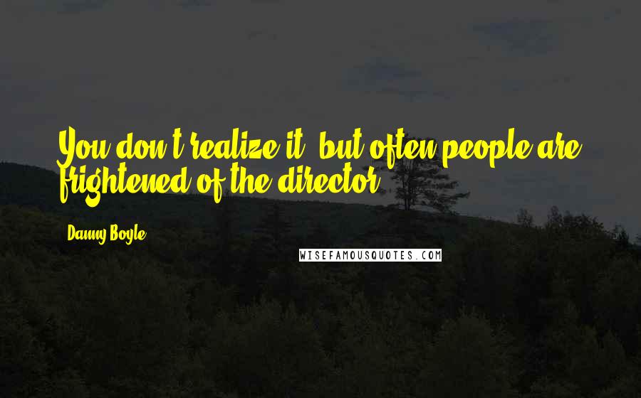 Danny Boyle Quotes: You don't realize it, but often people are frightened of the director.