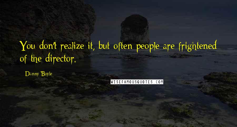 Danny Boyle Quotes: You don't realize it, but often people are frightened of the director.