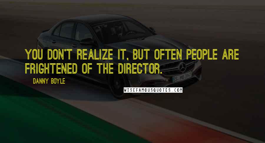 Danny Boyle Quotes: You don't realize it, but often people are frightened of the director.