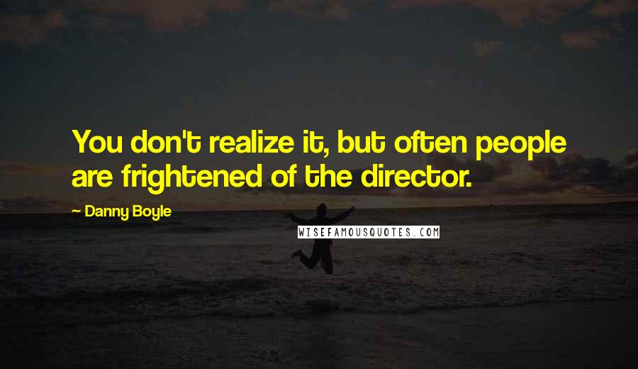 Danny Boyle Quotes: You don't realize it, but often people are frightened of the director.