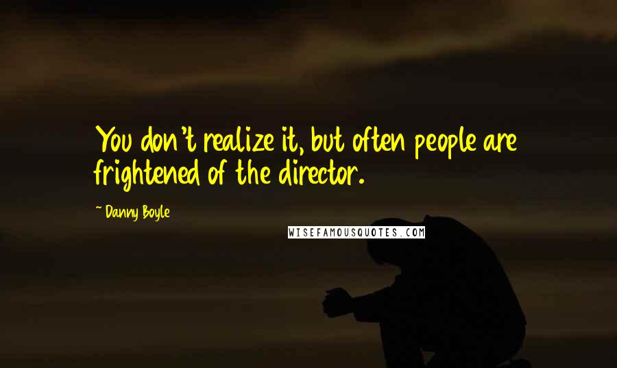 Danny Boyle Quotes: You don't realize it, but often people are frightened of the director.