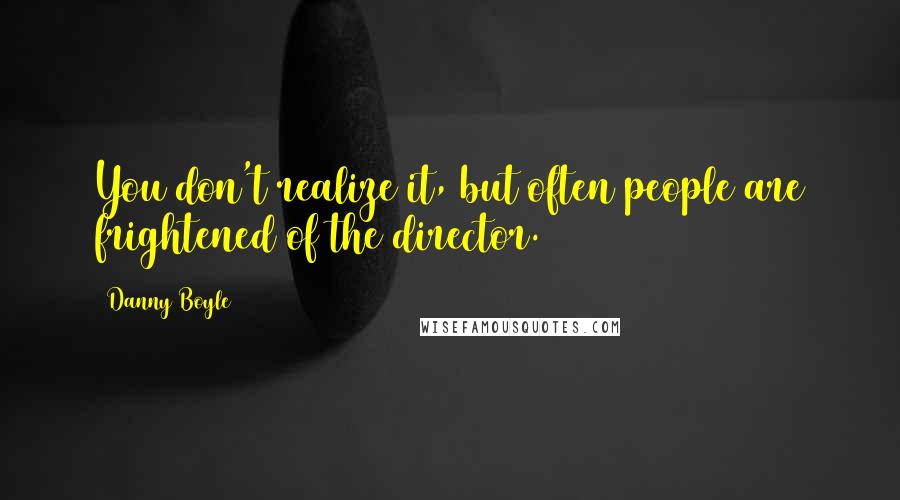 Danny Boyle Quotes: You don't realize it, but often people are frightened of the director.