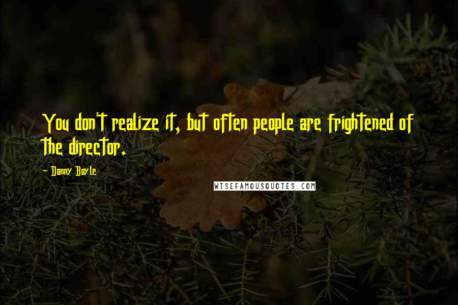 Danny Boyle Quotes: You don't realize it, but often people are frightened of the director.