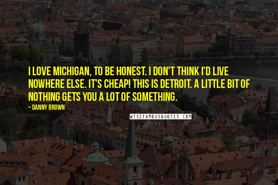 Danny Brown Quotes: I love Michigan, to be honest. I don't think I'd live nowhere else. It's cheap! This is Detroit. A little bit of nothing gets you a lot of something.