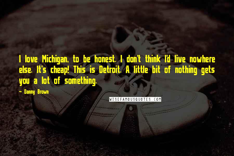 Danny Brown Quotes: I love Michigan, to be honest. I don't think I'd live nowhere else. It's cheap! This is Detroit. A little bit of nothing gets you a lot of something.