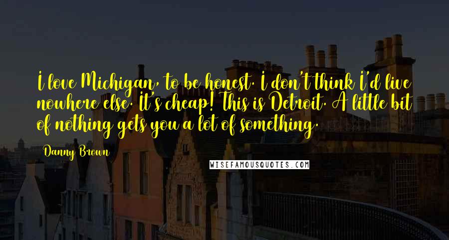 Danny Brown Quotes: I love Michigan, to be honest. I don't think I'd live nowhere else. It's cheap! This is Detroit. A little bit of nothing gets you a lot of something.