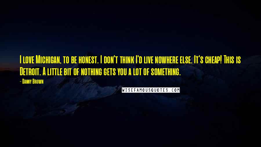 Danny Brown Quotes: I love Michigan, to be honest. I don't think I'd live nowhere else. It's cheap! This is Detroit. A little bit of nothing gets you a lot of something.