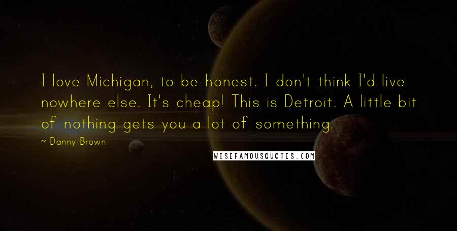 Danny Brown Quotes: I love Michigan, to be honest. I don't think I'd live nowhere else. It's cheap! This is Detroit. A little bit of nothing gets you a lot of something.