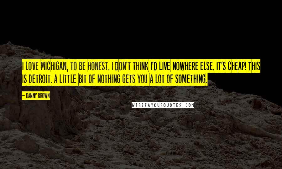 Danny Brown Quotes: I love Michigan, to be honest. I don't think I'd live nowhere else. It's cheap! This is Detroit. A little bit of nothing gets you a lot of something.