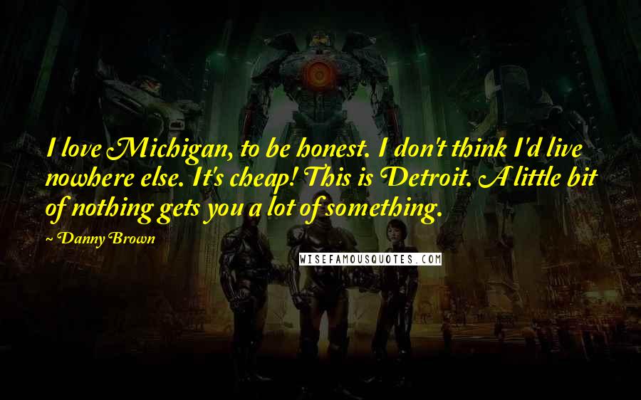 Danny Brown Quotes: I love Michigan, to be honest. I don't think I'd live nowhere else. It's cheap! This is Detroit. A little bit of nothing gets you a lot of something.