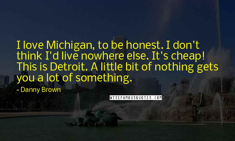 Danny Brown Quotes: I love Michigan, to be honest. I don't think I'd live nowhere else. It's cheap! This is Detroit. A little bit of nothing gets you a lot of something.