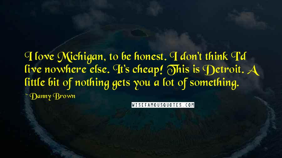 Danny Brown Quotes: I love Michigan, to be honest. I don't think I'd live nowhere else. It's cheap! This is Detroit. A little bit of nothing gets you a lot of something.