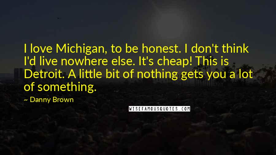 Danny Brown Quotes: I love Michigan, to be honest. I don't think I'd live nowhere else. It's cheap! This is Detroit. A little bit of nothing gets you a lot of something.