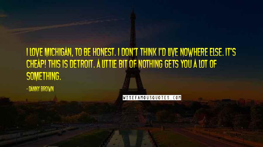 Danny Brown Quotes: I love Michigan, to be honest. I don't think I'd live nowhere else. It's cheap! This is Detroit. A little bit of nothing gets you a lot of something.