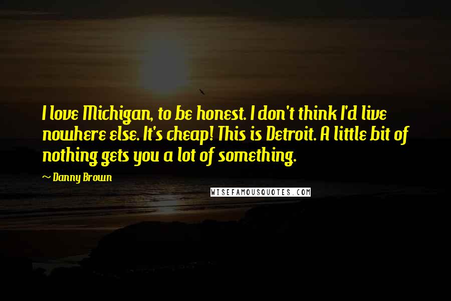 Danny Brown Quotes: I love Michigan, to be honest. I don't think I'd live nowhere else. It's cheap! This is Detroit. A little bit of nothing gets you a lot of something.