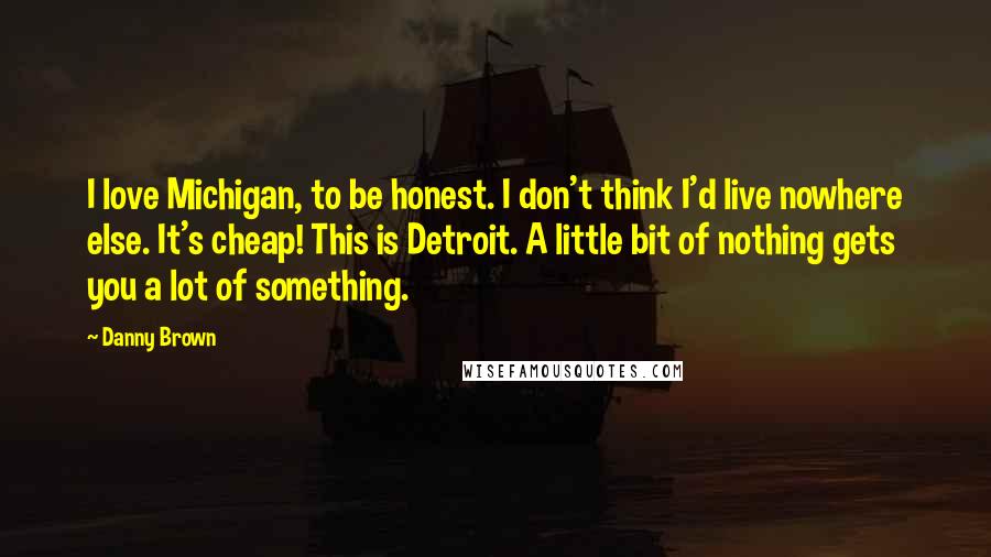 Danny Brown Quotes: I love Michigan, to be honest. I don't think I'd live nowhere else. It's cheap! This is Detroit. A little bit of nothing gets you a lot of something.