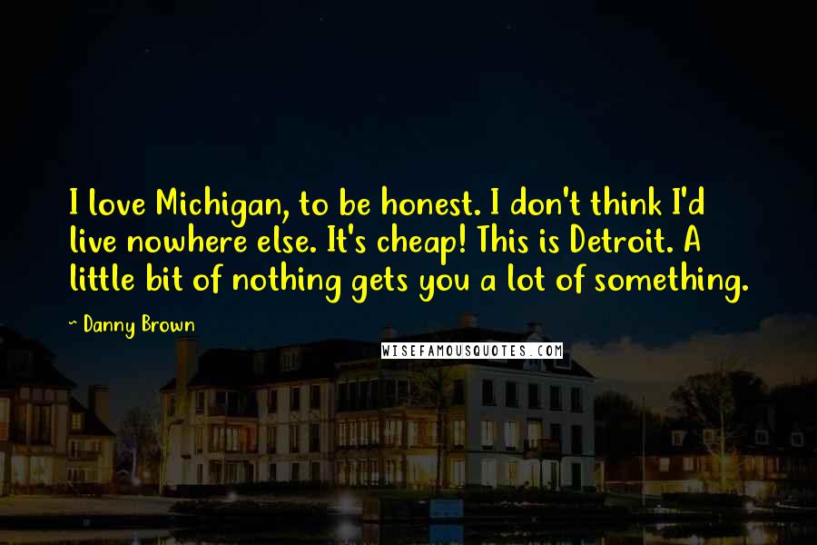 Danny Brown Quotes: I love Michigan, to be honest. I don't think I'd live nowhere else. It's cheap! This is Detroit. A little bit of nothing gets you a lot of something.