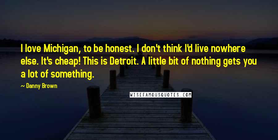 Danny Brown Quotes: I love Michigan, to be honest. I don't think I'd live nowhere else. It's cheap! This is Detroit. A little bit of nothing gets you a lot of something.