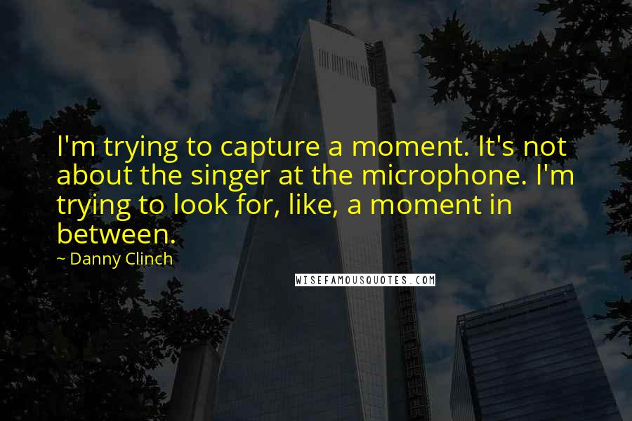 Danny Clinch Quotes: I'm trying to capture a moment. It's not about the singer at the microphone. I'm trying to look for, like, a moment in between.