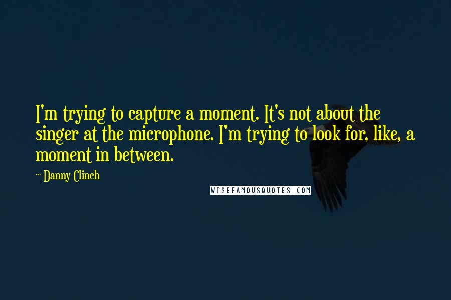 Danny Clinch Quotes: I'm trying to capture a moment. It's not about the singer at the microphone. I'm trying to look for, like, a moment in between.