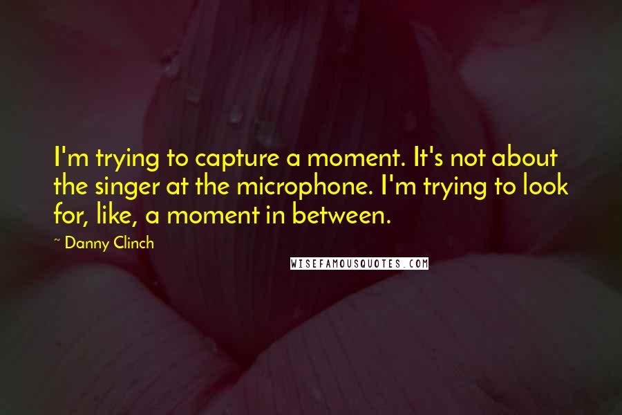 Danny Clinch Quotes: I'm trying to capture a moment. It's not about the singer at the microphone. I'm trying to look for, like, a moment in between.