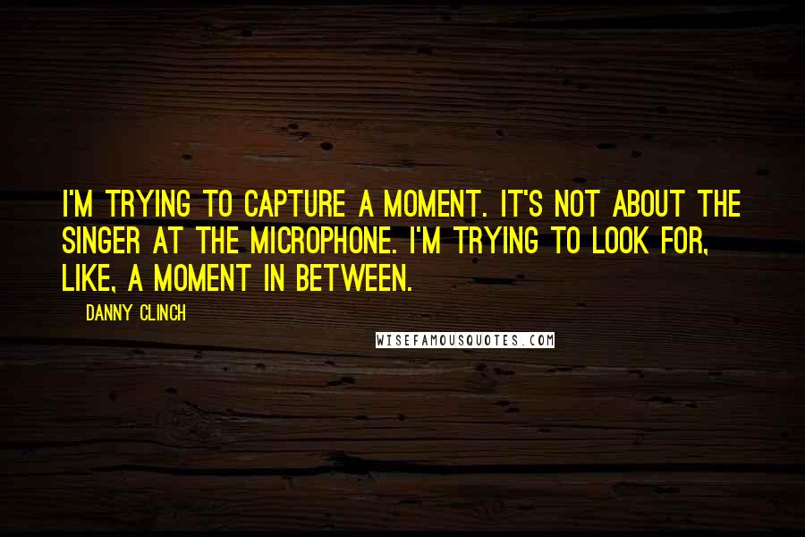 Danny Clinch Quotes: I'm trying to capture a moment. It's not about the singer at the microphone. I'm trying to look for, like, a moment in between.