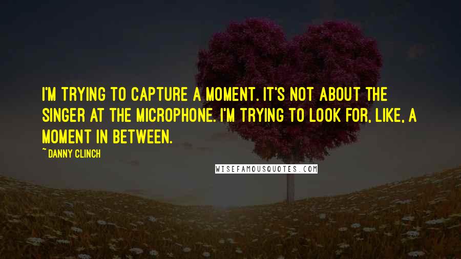 Danny Clinch Quotes: I'm trying to capture a moment. It's not about the singer at the microphone. I'm trying to look for, like, a moment in between.