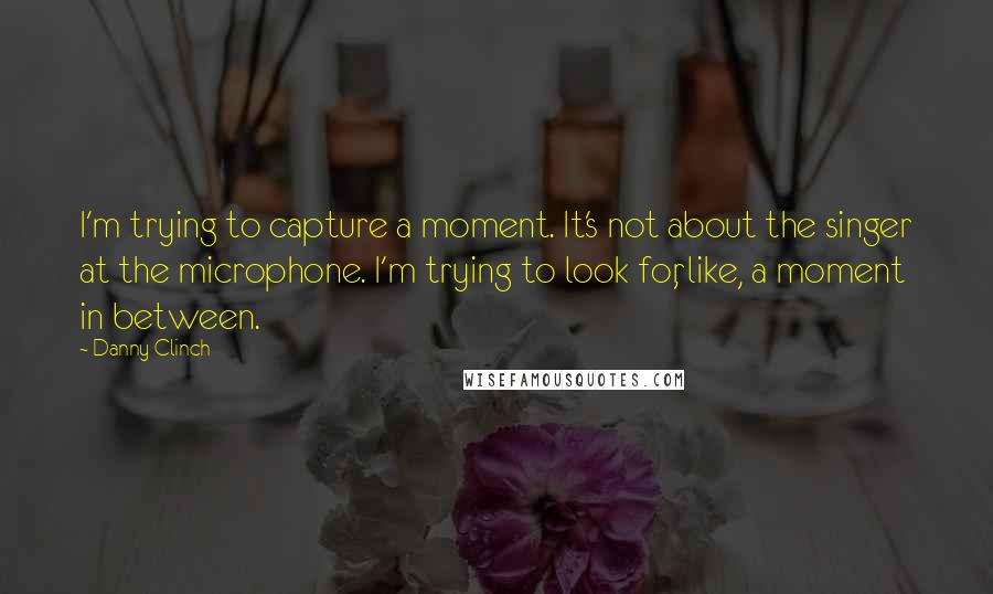 Danny Clinch Quotes: I'm trying to capture a moment. It's not about the singer at the microphone. I'm trying to look for, like, a moment in between.