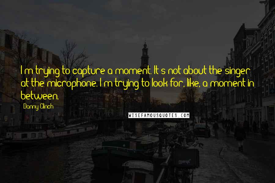 Danny Clinch Quotes: I'm trying to capture a moment. It's not about the singer at the microphone. I'm trying to look for, like, a moment in between.