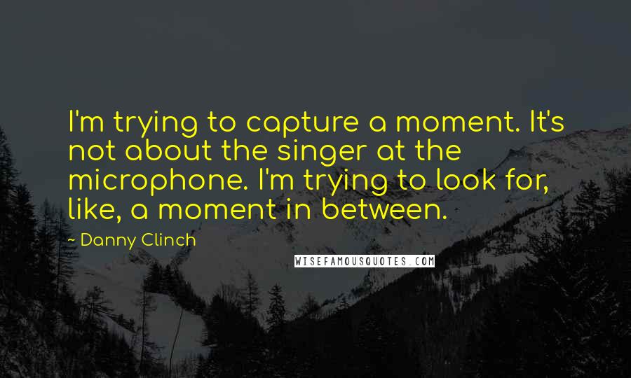 Danny Clinch Quotes: I'm trying to capture a moment. It's not about the singer at the microphone. I'm trying to look for, like, a moment in between.