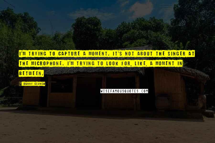 Danny Clinch Quotes: I'm trying to capture a moment. It's not about the singer at the microphone. I'm trying to look for, like, a moment in between.