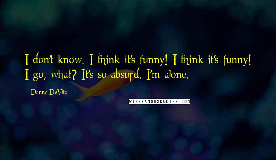 Danny DeVito Quotes: I don't know. I think it's funny! I think it's funny! I go, what? It's so absurd. I'm alone.