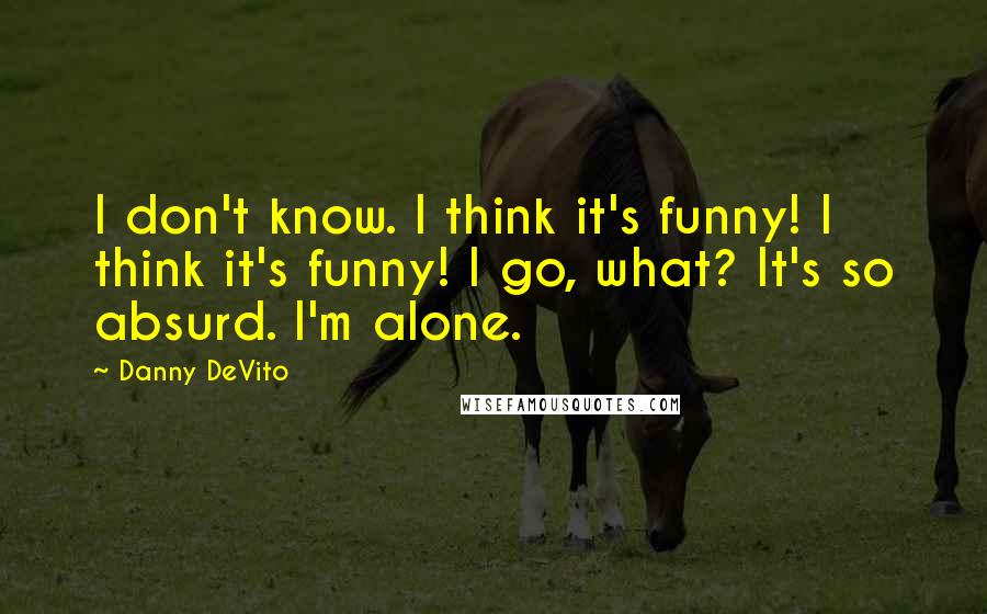 Danny DeVito Quotes: I don't know. I think it's funny! I think it's funny! I go, what? It's so absurd. I'm alone.