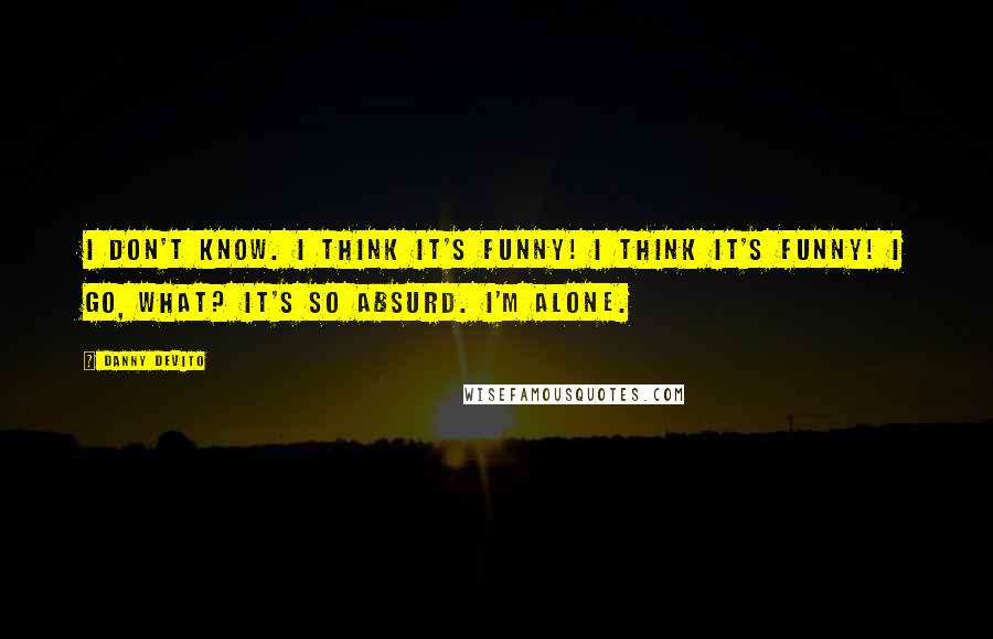 Danny DeVito Quotes: I don't know. I think it's funny! I think it's funny! I go, what? It's so absurd. I'm alone.