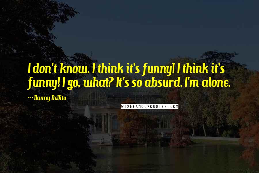 Danny DeVito Quotes: I don't know. I think it's funny! I think it's funny! I go, what? It's so absurd. I'm alone.