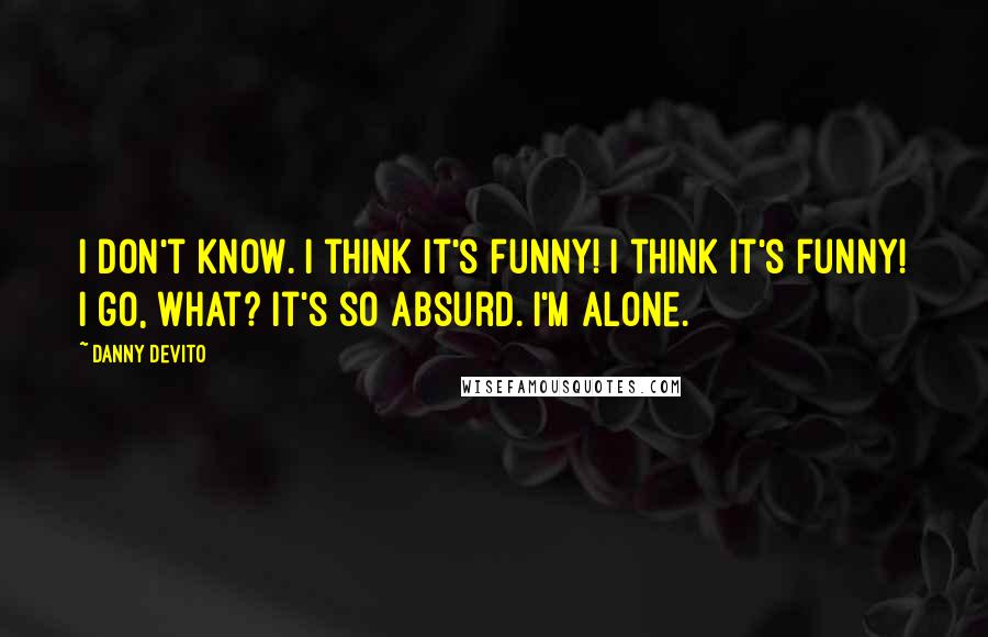 Danny DeVito Quotes: I don't know. I think it's funny! I think it's funny! I go, what? It's so absurd. I'm alone.