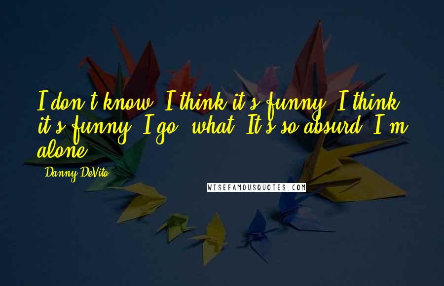 Danny DeVito Quotes: I don't know. I think it's funny! I think it's funny! I go, what? It's so absurd. I'm alone.