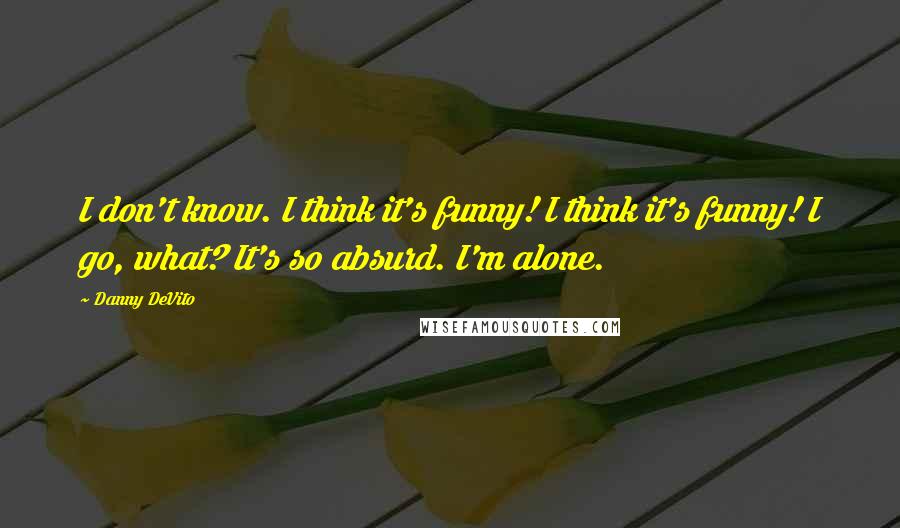 Danny DeVito Quotes: I don't know. I think it's funny! I think it's funny! I go, what? It's so absurd. I'm alone.