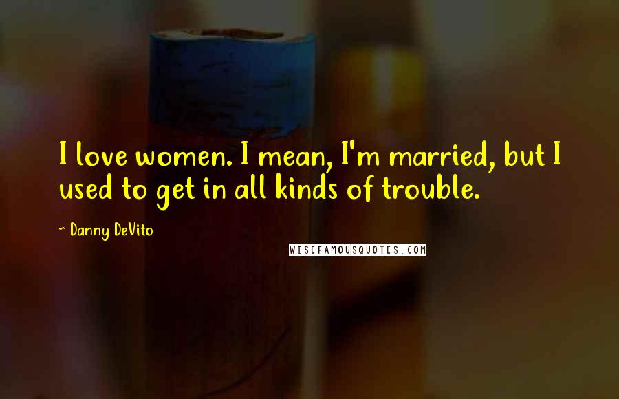 Danny DeVito Quotes: I love women. I mean, I'm married, but I used to get in all kinds of trouble.