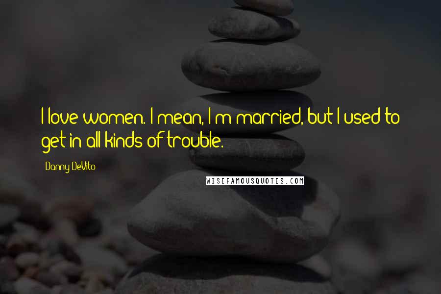 Danny DeVito Quotes: I love women. I mean, I'm married, but I used to get in all kinds of trouble.