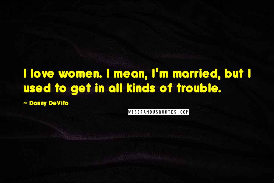 Danny DeVito Quotes: I love women. I mean, I'm married, but I used to get in all kinds of trouble.