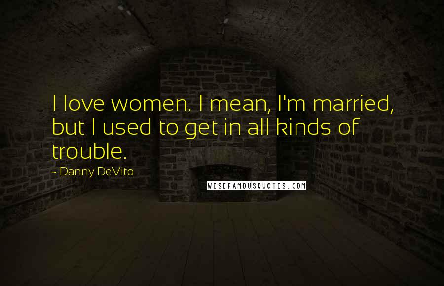 Danny DeVito Quotes: I love women. I mean, I'm married, but I used to get in all kinds of trouble.
