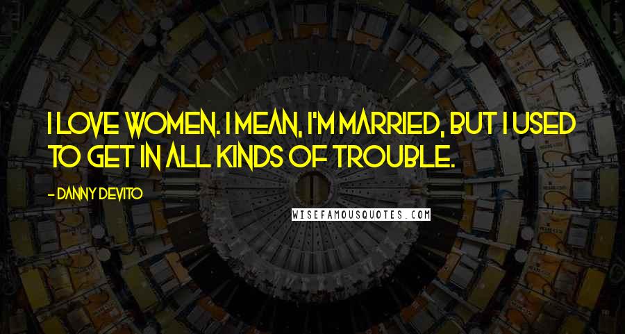 Danny DeVito Quotes: I love women. I mean, I'm married, but I used to get in all kinds of trouble.