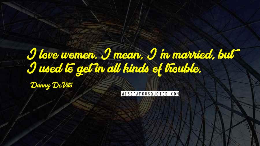 Danny DeVito Quotes: I love women. I mean, I'm married, but I used to get in all kinds of trouble.