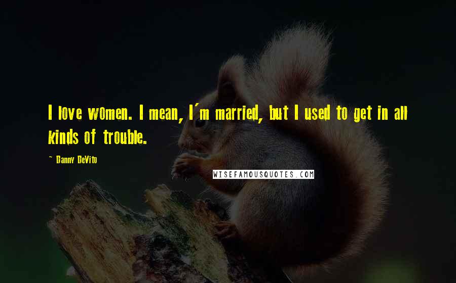 Danny DeVito Quotes: I love women. I mean, I'm married, but I used to get in all kinds of trouble.